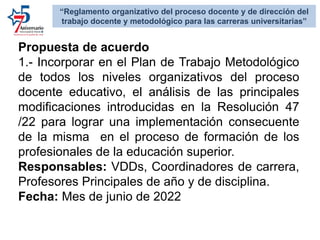 Propuesta de acuerdo
1.- Incorporar en el Plan de Trabajo Metodológico
de todos los niveles organizativos del proceso
docente educativo, el análisis de las principales
modificaciones introducidas en la Resolución 47
/22 para lograr una implementación consecuente
de la misma en el proceso de formación de los
profesionales de la educación superior.
Responsables: VDDs, Coordinadores de carrera,
Profesores Principales de año y de disciplina.
Fecha: Mes de junio de 2022
“Reglamento organizativo del proceso docente y de dirección del
trabajo docente y metodológico para las carreras universitarias”
 