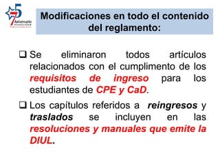  Se eliminaron todos artículos
relacionados con el cumplimento de los
requisitos de ingreso para los
estudiantes de CPE y CaD.
 Los capítulos referidos a reingresos y
traslados se incluyen en las
resoluciones y manuales que emite la
DIUL.
Modificaciones en todo el contenido
del reglamento:
 