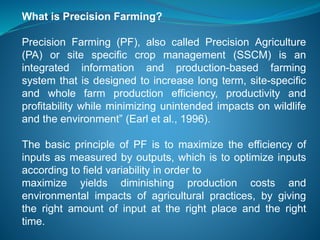 What is Precision Farming?
Precision Farming (PF), also called Precision Agriculture
(PA) or site specific crop management (SSCM) is an
integrated information and production-based farming
system that is designed to increase long term, site-specific
and whole farm production efficiency, productivity and
profitability while minimizing unintended impacts on wildlife
and the environment” (Earl et al., 1996).
The basic principle of PF is to maximize the efficiency of
inputs as measured by outputs, which is to optimize inputs
according to field variability in order to
maximize yields diminishing production costs and
environmental impacts of agricultural practices, by giving
the right amount of input at the right place and the right
time.
 