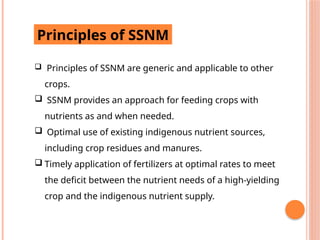 Principles of SSNM
 Principles of SSNM are generic and applicable to other
crops.
 SSNM provides an approach for feeding crops with
nutrients as and when needed.
 Optimal use of existing indigenous nutrient sources,
including crop residues and manures.
 Timely application of fertilizers at optimal rates to meet
the deficit between the nutrient needs of a high-yielding
crop and the indigenous nutrient supply.
 