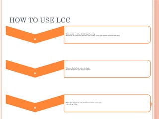 HOW TO USE LCC
. •Start reading 14 DAT or 21 DAS upto flowering
•Select the 10 disease free plant and take reading of top fully opened leaf from each plant
. •Measure the leaf color under the shade.
•Repeat the process 7 to 10 days interval
. •More than 5 plant out of 10 plant below critical value apply
• 25 to 30 kg N /ha
 