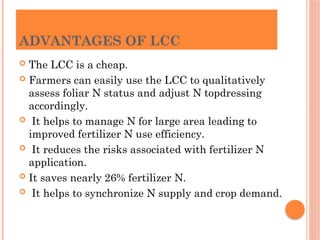 ADVANTAGES OF LCC
 The LCC is a cheap.
 Farmers can easily use the LCC to qualitatively
assess foliar N status and adjust N topdressing
accordingly.
 It helps to manage N for large area leading to
improved fertilizer N use efficiency.
 It reduces the risks associated with fertilizer N
application.
 It saves nearly 26% fertilizer N.
 It helps to synchronize N supply and crop demand.
 