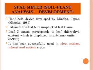 SPAD METER (SOIL-PLANT
ANALYSIS DEVELOPMENT)
 Hand-held device developed by Minolta, Japan
(Minolta, 1989)
 Estimate the leaf N in un-plucked leaf tissue
 Leaf N status corresponds to leaf chlorophyll
content which is displayed in arbitrary units
(0-99.9).
 It has been successfully used in rice, maize,
wheat and cotton crops.
 