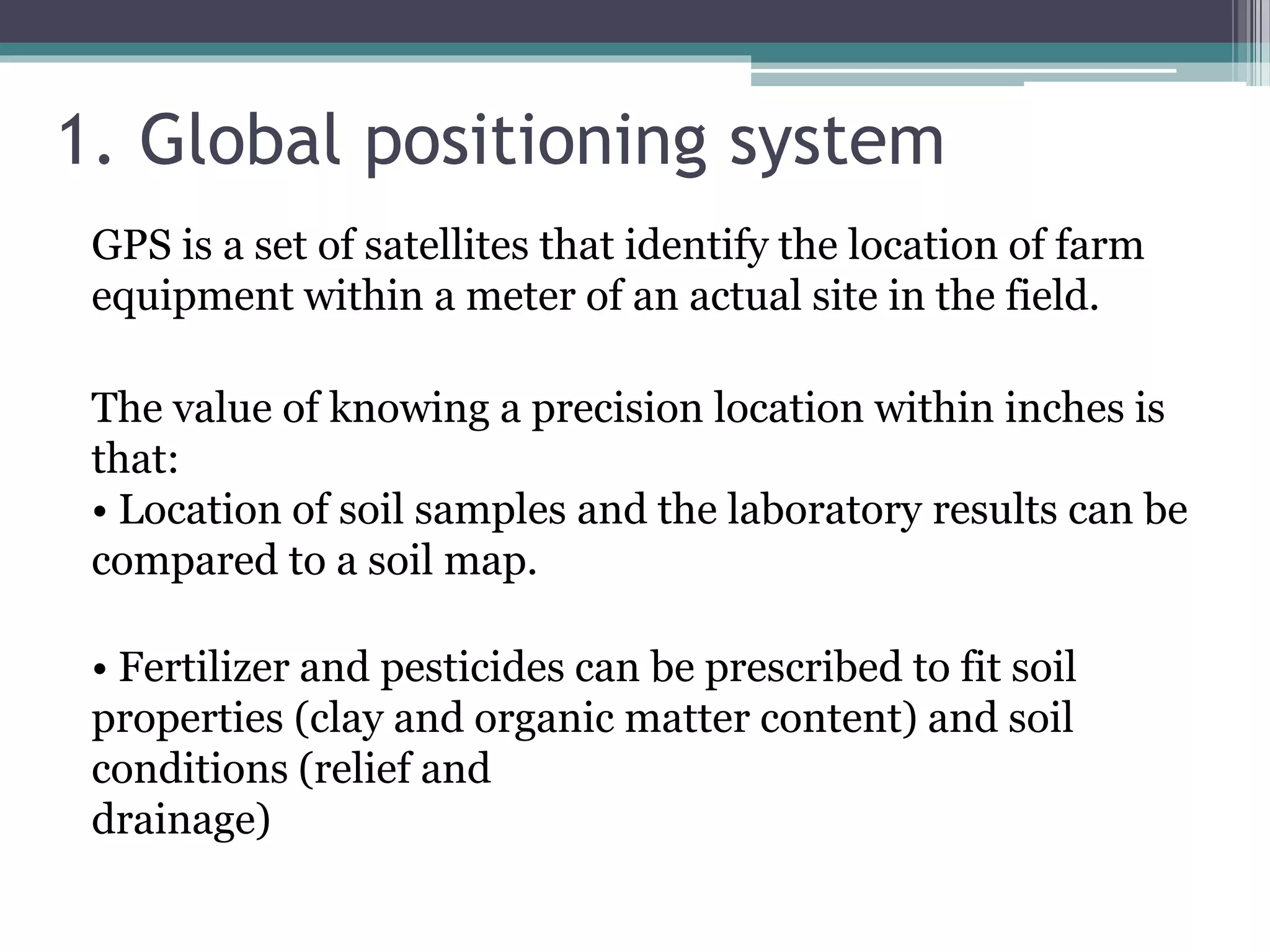 1. Global positioning system
GPS is a set of satellites that identify the location of farm
equipment within a meter of an actual site in the field.
The value of knowing a precision location within inches is
that:
• Location of soil samples and the laboratory results can be
compared to a soil map.
• Fertilizer and pesticides can be prescribed to fit soil
properties (clay and organic matter content) and soil
conditions (relief and
drainage)
 