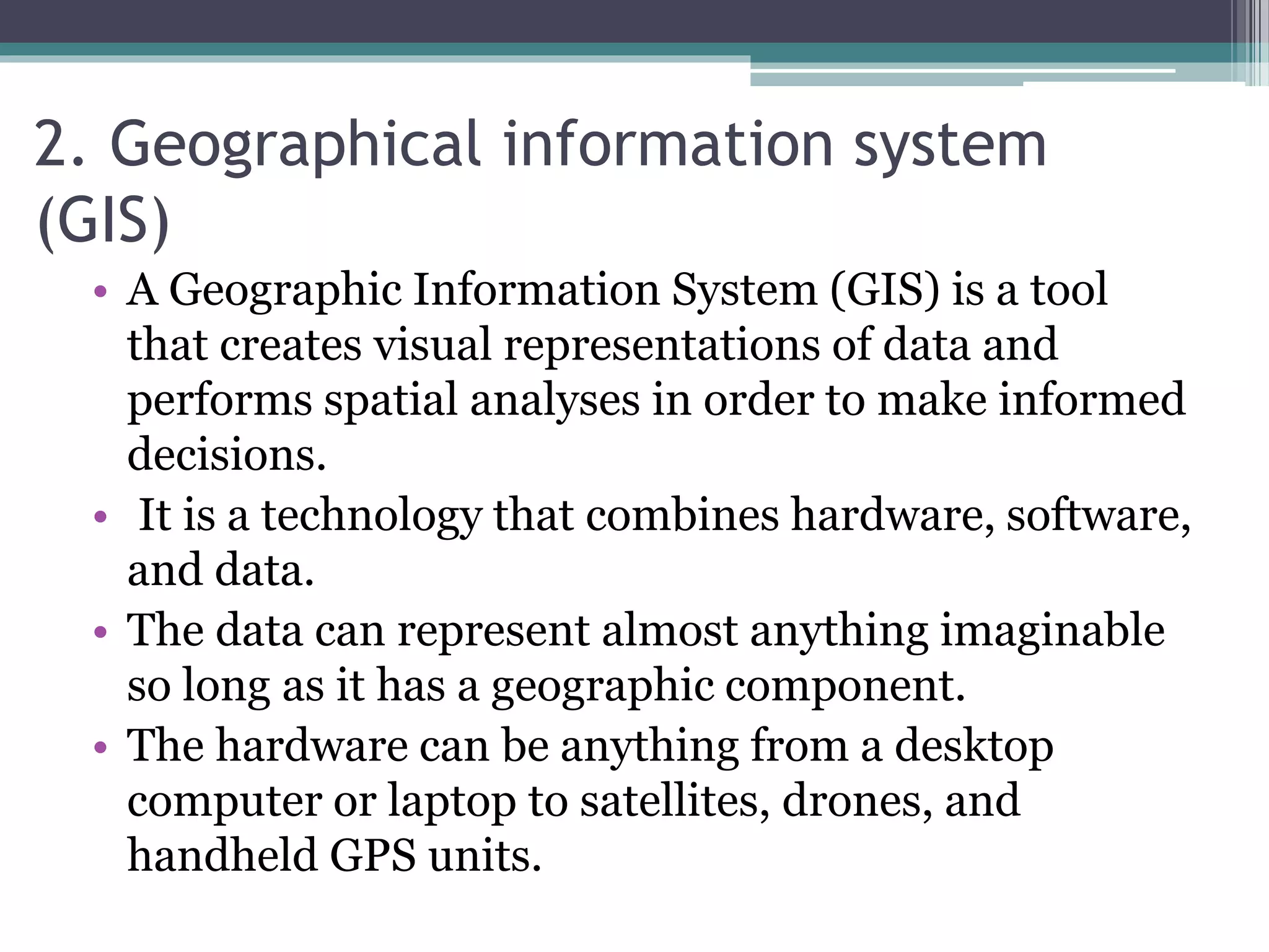 2. Geographical information system
(GIS)
• A Geographic Information System (GIS) is a tool
that creates visual representations of data and
performs spatial analyses in order to make informed
decisions.
• It is a technology that combines hardware, software,
and data.
• The data can represent almost anything imaginable
so long as it has a geographic component.
• The hardware can be anything from a desktop
computer or laptop to satellites, drones, and
handheld GPS units.
 