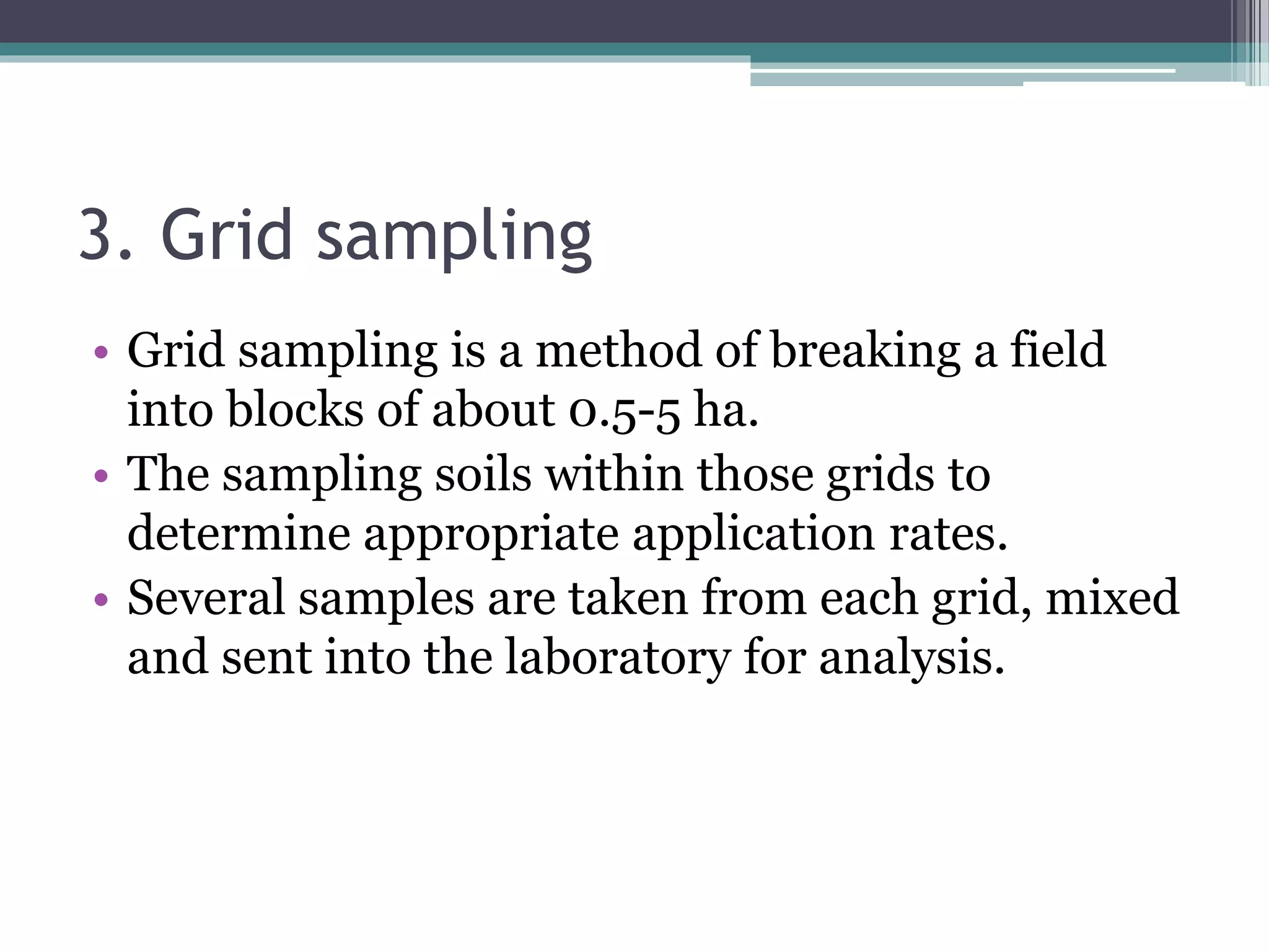 3. Grid sampling
• Grid sampling is a method of breaking a field
into blocks of about 0.5-5 ha.
• The sampling soils within those grids to
determine appropriate application rates.
• Several samples are taken from each grid, mixed
and sent into the laboratory for analysis.
 