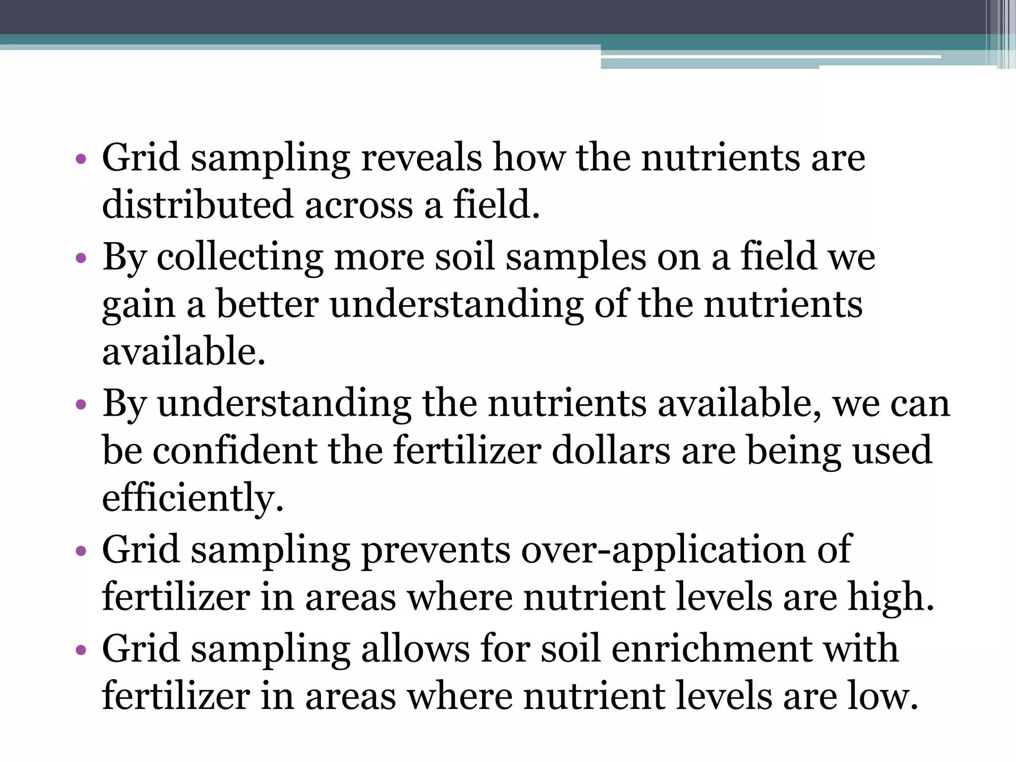 • Grid sampling reveals how the nutrients are
distributed across a field.
• By collecting more soil samples on a field we
gain a better understanding of the nutrients
available.
• By understanding the nutrients available, we can
be confident the fertilizer dollars are being used
efficiently.
• Grid sampling prevents over-application of
fertilizer in areas where nutrient levels are high.
• Grid sampling allows for soil enrichment with
fertilizer in areas where nutrient levels are low.
 