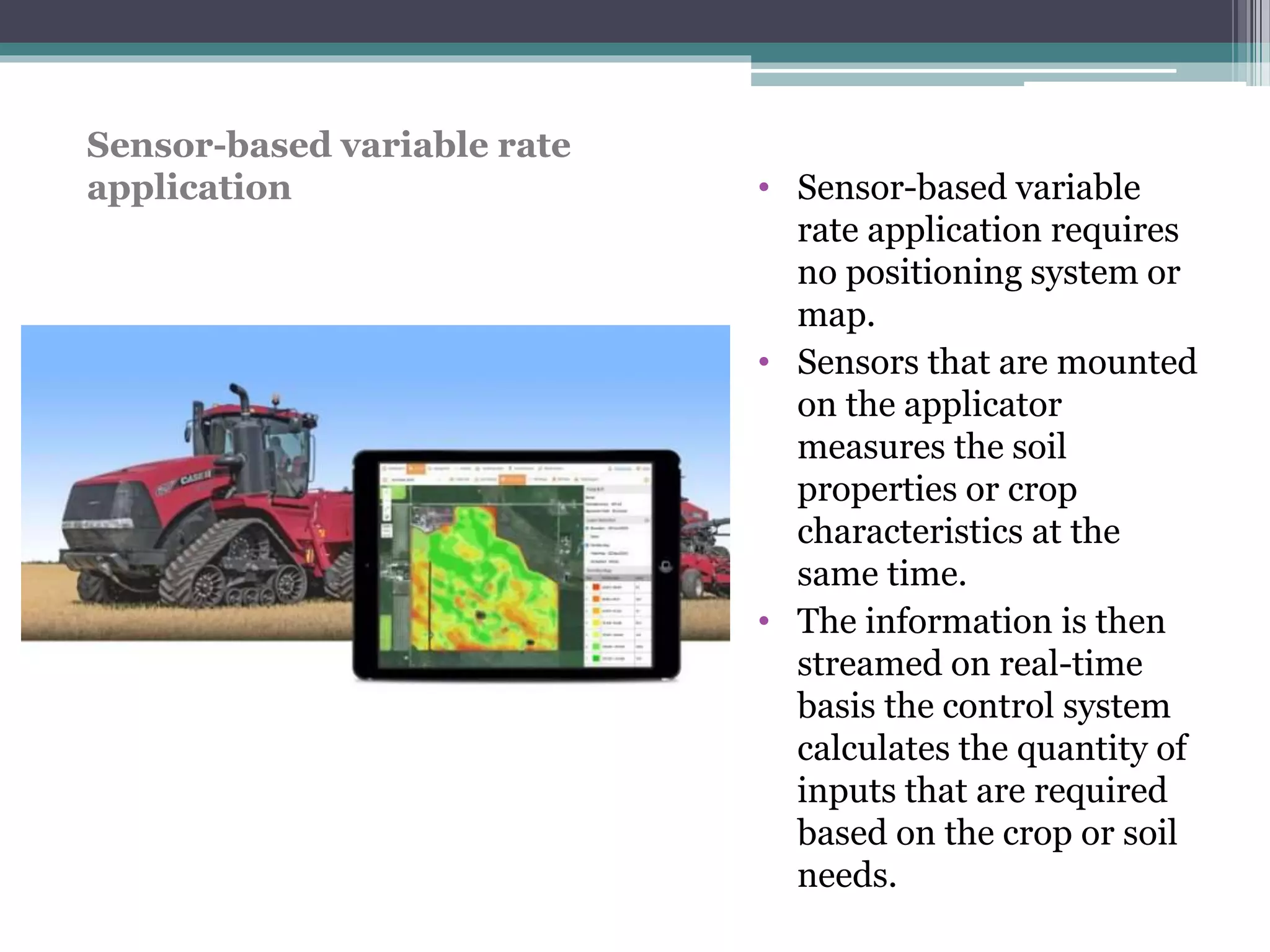 • Sensor-based variable
rate application requires
no positioning system or
map.
• Sensors that are mounted
on the applicator
measures the soil
properties or crop
characteristics at the
same time.
• The information is then
streamed on real-time
basis the control system
calculates the quantity of
inputs that are required
based on the crop or soil
needs.
Sensor-based variable rate
application
 