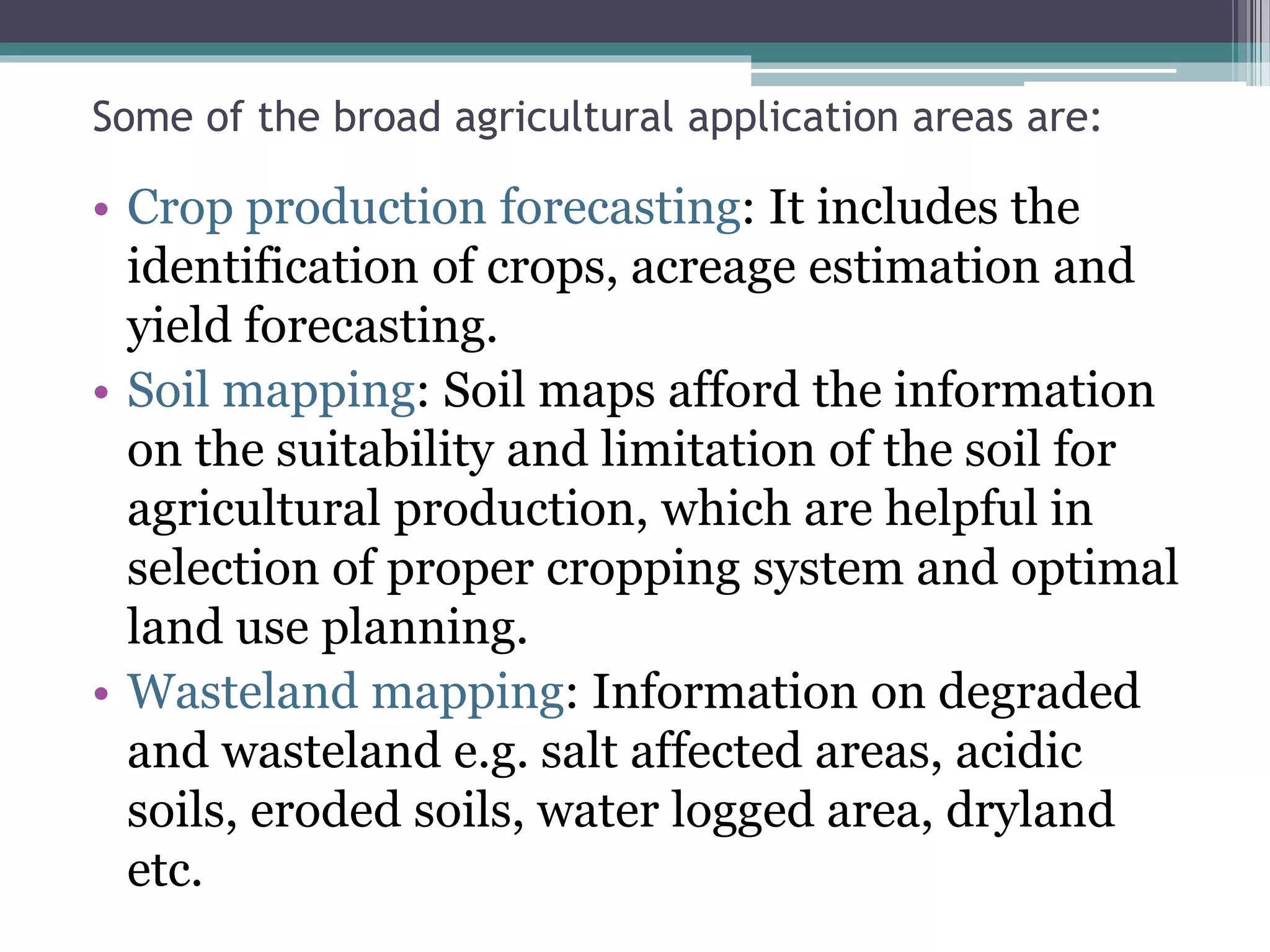 Some of the broad agricultural application areas are:
• Crop production forecasting: It includes the
identification of crops, acreage estimation and
yield forecasting.
• Soil mapping: Soil maps afford the information
on the suitability and limitation of the soil for
agricultural production, which are helpful in
selection of proper cropping system and optimal
land use planning.
• Wasteland mapping: Information on degraded
and wasteland e.g. salt affected areas, acidic
soils, eroded soils, water logged area, dryland
etc.
 