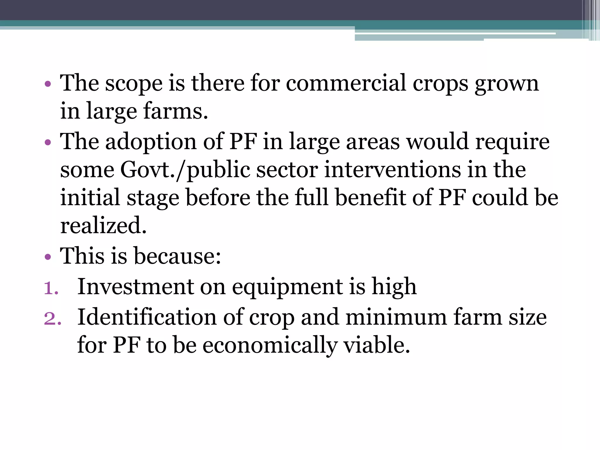 • The scope is there for commercial crops grown
in large farms.
• The adoption of PF in large areas would require
some Govt./public sector interventions in the
initial stage before the full benefit of PF could be
realized.
• This is because:
1. Investment on equipment is high
2. Identification of crop and minimum farm size
for PF to be economically viable.
 