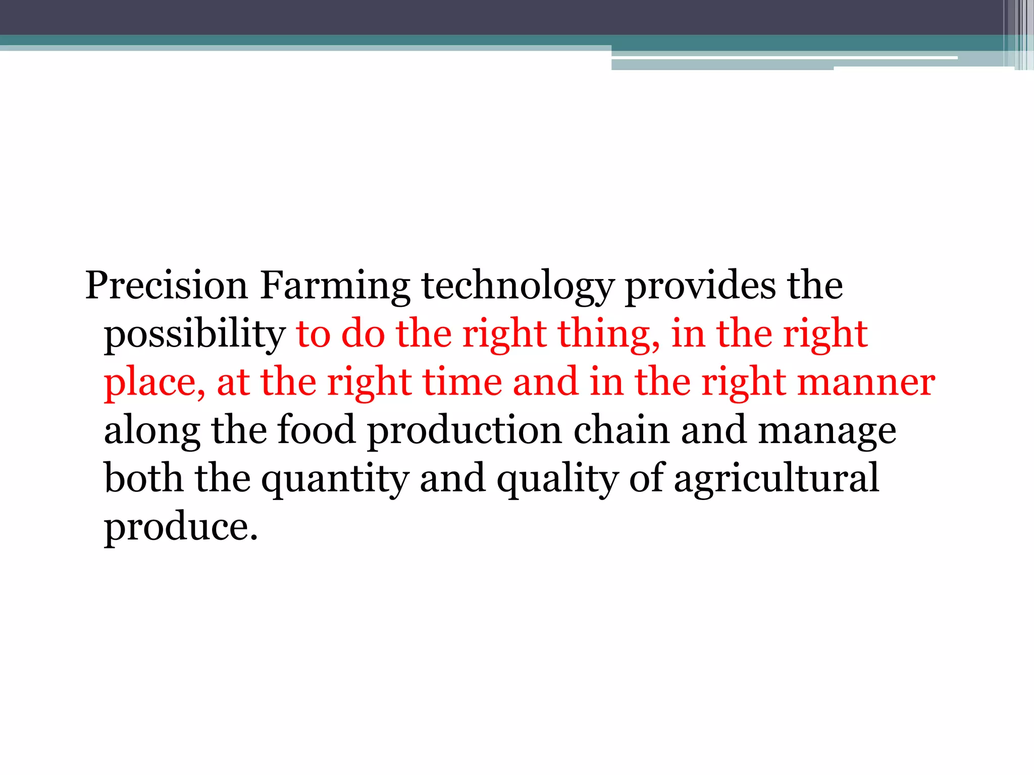Precision Farming technology provides the
possibility to do the right thing, in the right
place, at the right time and in the right manner
along the food production chain and manage
both the quantity and quality of agricultural
produce.
 