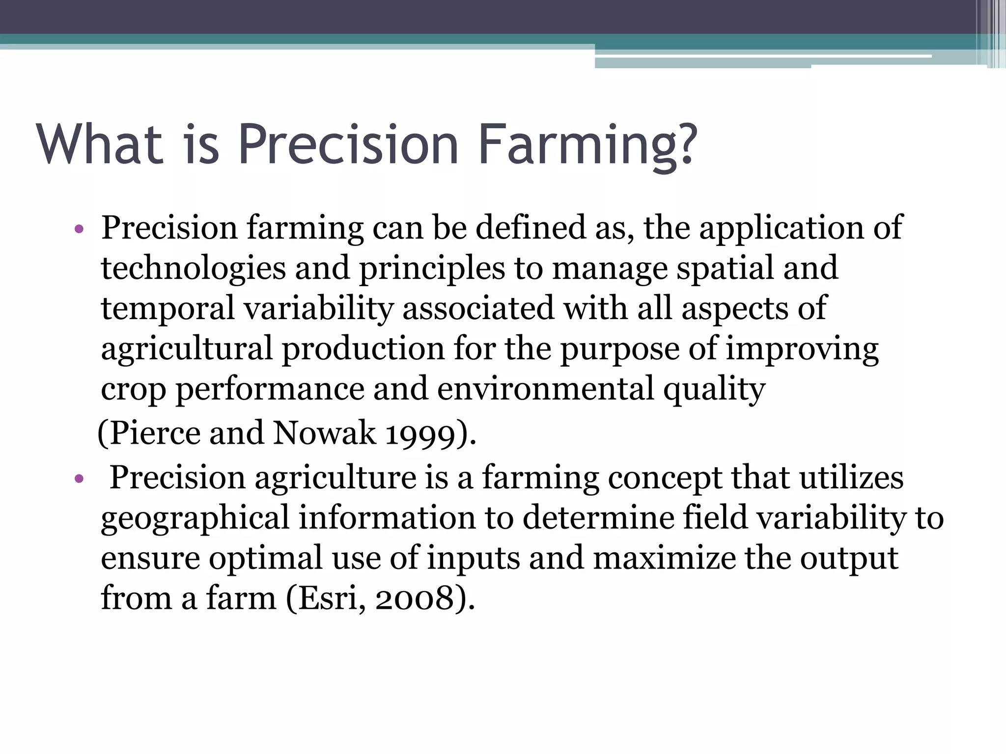 What is Precision Farming?
• Precision farming can be defined as, the application of
technologies and principles to manage spatial and
temporal variability associated with all aspects of
agricultural production for the purpose of improving
crop performance and environmental quality
(Pierce and Nowak 1999).
• Precision agriculture is a farming concept that utilizes
geographical information to determine field variability to
ensure optimal use of inputs and maximize the output
from a farm (Esri, 2008).
 