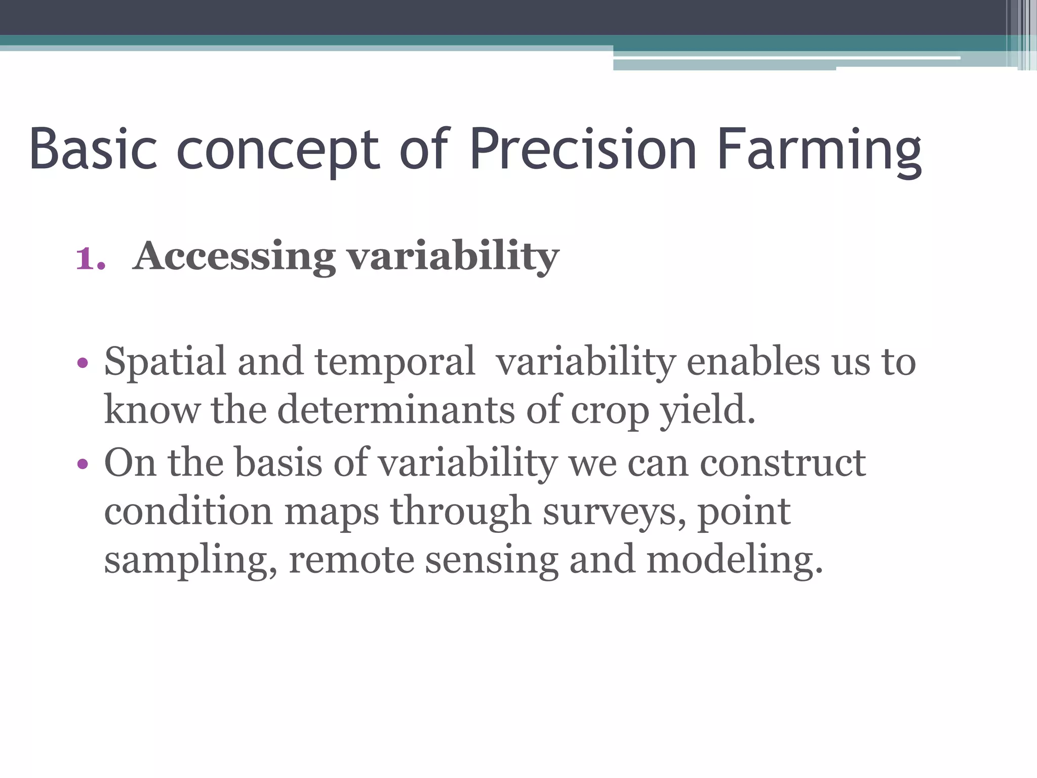 Basic concept of Precision Farming
1. Accessing variability
• Spatial and temporal variability enables us to
know the determinants of crop yield.
• On the basis of variability we can construct
condition maps through surveys, point
sampling, remote sensing and modeling.
 