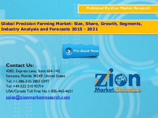 Published By:Zion Market Research
Global Precision Farming Market: Size, Share, Growth, Segments,
Industry Analysis and Forecasts 2015 - 2021
Contact Us:
4283, Express Lane, Suite 634-143,
Sarasota, Florida 34249, United States
Tel: +1-386-310-3803 GMT
Tel: +49-322 210 92714
USA/Canada Toll Free No.1-855-465-4651
sales@zionmarketresearch.com
 