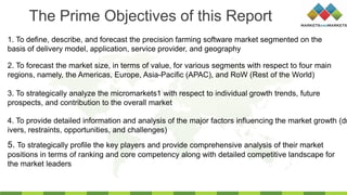 1. To define, describe, and forecast the precision farming software market segmented on the
basis of delivery model, application, service provider, and geography
2. To forecast the market size, in terms of value, for various segments with respect to four main
regions, namely, the Americas, Europe, Asia-Pacific (APAC), and RoW (Rest of the World)
3. To strategically analyze the micromarkets1 with respect to individual growth trends, future
prospects, and contribution to the overall market
4. To provide detailed information and analysis of the major factors influencing the market growth (dr
ivers, restraints, opportunities, and challenges)
The Prime Objectives of this Report
5. To strategically profile the key players and provide comprehensive analysis of their market
positions in terms of ranking and core competency along with detailed competitive landscape for
the market leaders
 