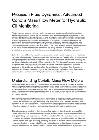 Precision Fluid Dynamics: Advanced
Coriolis Mass Flow Meter for Hydraulic
Oil Monitoring
Fluid dynamics assume a pivotal role in the seamless functioning of industrial machinery,
where the paramount factors are the efficiency and reliability of hydraulic systems. In the
intricate dance of liquids within pipelines and chambers, precision becomes a critical factor
in ensuring optimal performance and longevity of equipment. As industries evolve, the
demand for accurate monitoring of fluid dynamics, especially in hydraulic systems, has
become increasingly pronounced. The ability to track and analyze hydraulic fluid parameters
is not just a matter of operational efficiency; it is a key element in preventing costly
breakdowns, enhancing productivity, and extending the lifespan of critical machinery.
Enter the realm of Coriolis mass flow meters, an innovative solution poised to revolutionize
hydraulic oil monitoring. These advanced devices leverage the Coriolis effect, a fundamental
principle of physics, to measure the mass flow rate of liquids with exceptional accuracy. As
we delve into the intricate world of fluid dynamics, the Coriolis mass flow meter emerges as
a sophisticated tool capable of providing precise and real-time insights into hydraulic
systems. In this article, we aim to explore the significance of precision fluid dynamics in
industrial applications, underscoring the pivotal role played by Coriolis mass flow meters in
achieving this precision, particularly in the context of hydraulic oil monitoring
Understanding Coriolis Mass Flow Meters
In the realm of fluid dynamics, Coriolis mass flow meters stand as technological marvels,
harnessing the fundamental principles of the Coriolis effect to provide unparalleled accuracy
in measuring liquid mass flow rates. At their core, these meters capitalize on the Coriolis
effect, a phenomenon arising from the rotation of the Earth, which imparts an apparent force
on moving objects.
The working mechanism of Coriolis mass flow meters is elegantly simple yet remarkably
precise. As fluid flows through a vibrating tube, the Coriolis effect induces a measurable
distortion in the tube's oscillation. This distortion is directly proportional to the mass flow rate
of the fluid, allowing for a direct and real-time determination of the liquid's mass.
The advantages of employing Coriolis mass flow meters in fluid dynamics are manifold.
Unlike traditional flow measurement techniques, Coriolis meters are usually not affected by
changes in temperature, pressure, or fluid composition. This inherent robustness ensures
consistent and reliable measurements across a spectrum of industrial conditions. Moreover,
Coriolis meters offer high accuracy, enabling industries to achieve precise control over their
processes, leading to enhanced efficiency, reduced waste, and prolonged equipment
lifespan. In summary, the incorporation of Coriolis mass flow meters marks a paradigm shift
 