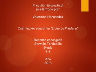 Precisión Gramatical
presentado por:
Valentina Hernández
Institución educativa “Liceo La Pradera”

Docente encargado
Germán Tordecilla
Grado
9-2
Año
2013

 