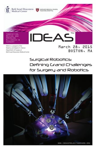 IDEAS
Innovation,
Design, and
Emerging
Alliances in
Surgery
March 28, 2015
BOSTON, MA
www.ideasprojectharvard.org
TM
Surgical Robotics:
Defining Grand Challenges
for Surgery and Robotics
IDEAS is a program of the
Roberta and Stephen R. Weiner
Department of Surgery at
Beth Israel Deaconess Medical Center
 