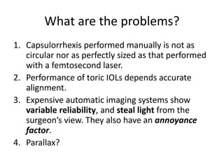 What are the problems?
1. Capsulorrhexis performed manually is not as
circular nor as perfectly sized as that performed
with a femtosecond laser.
2. Performance of toric IOLs depends accurate
alignment.
3. Expensive automatic imaging systems show
variable reliability, and steal light from the
surgeon’s view. They also have an annoyance
factor.
4. Parallax?
 