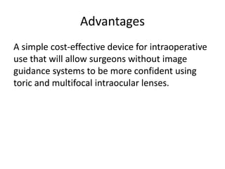 Advantages
A simple cost-effective device for intraoperative
use that will allow surgeons without image
guidance systems to be more confident using
toric and multifocal intraocular lenses.
 
