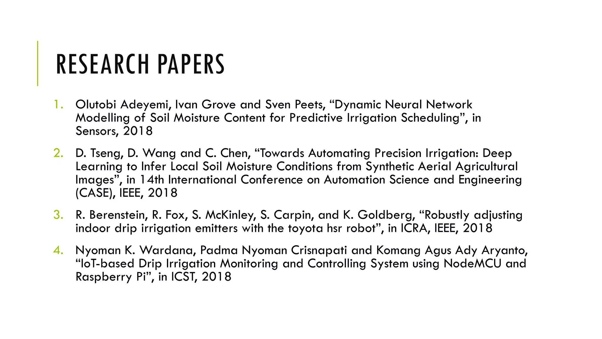 RESEARCH PAPERS
1. Olutobi Adeyemi, Ivan Grove and Sven Peets, “Dynamic Neural Network
Modelling of Soil Moisture Content for Predictive Irrigation Scheduling”, in
Sensors, 2018
2. D. Tseng, D. Wang and C. Chen, “Towards Automating Precision Irrigation: Deep
Learning to Infer Local Soil Moisture Conditions from Synthetic Aerial Agricultural
Images”, in 14th International Conference on Automation Science and Engineering
(CASE), IEEE, 2018
3. R. Berenstein, R. Fox, S. McKinley, S. Carpin, and K. Goldberg, “Robustly adjusting
indoor drip irrigation emitters with the toyota hsr robot”, in ICRA, IEEE, 2018
4. Nyoman K. Wardana, Padma Nyoman Crisnapati and Komang Agus Ady Aryanto,
“IoT-based Drip Irrigation Monitoring and Controlling System using NodeMCU and
Raspberry Pi”, in ICST, 2018
 
