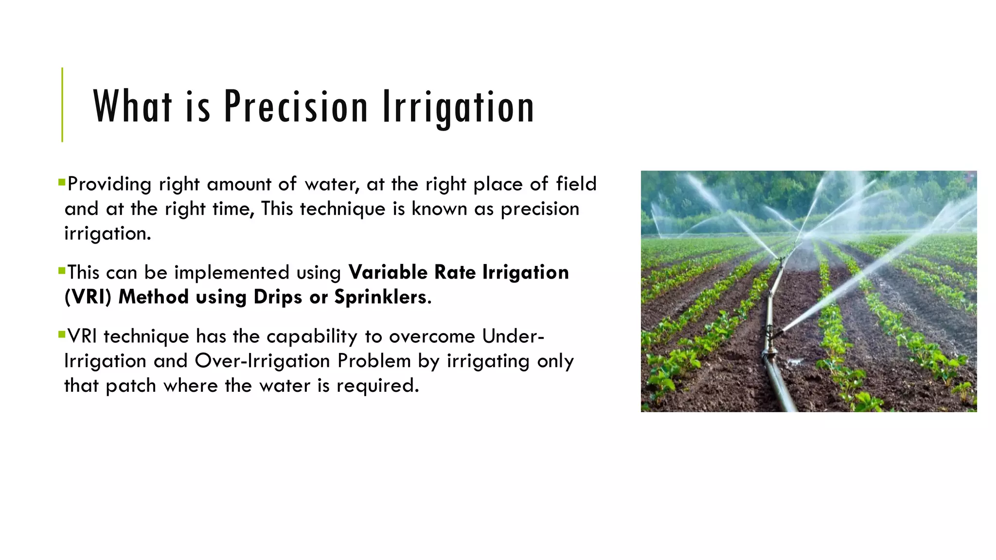 What is Precision Irrigation
Providing right amount of water, at the right place of field
and at the right time, This technique is known as precision
irrigation.
This can be implemented using Variable Rate Irrigation
(VRI) Method using Drips or Sprinklers.
VRI technique has the capability to overcome Under-
Irrigation and Over-Irrigation Problem by irrigating only
that patch where the water is required.
 