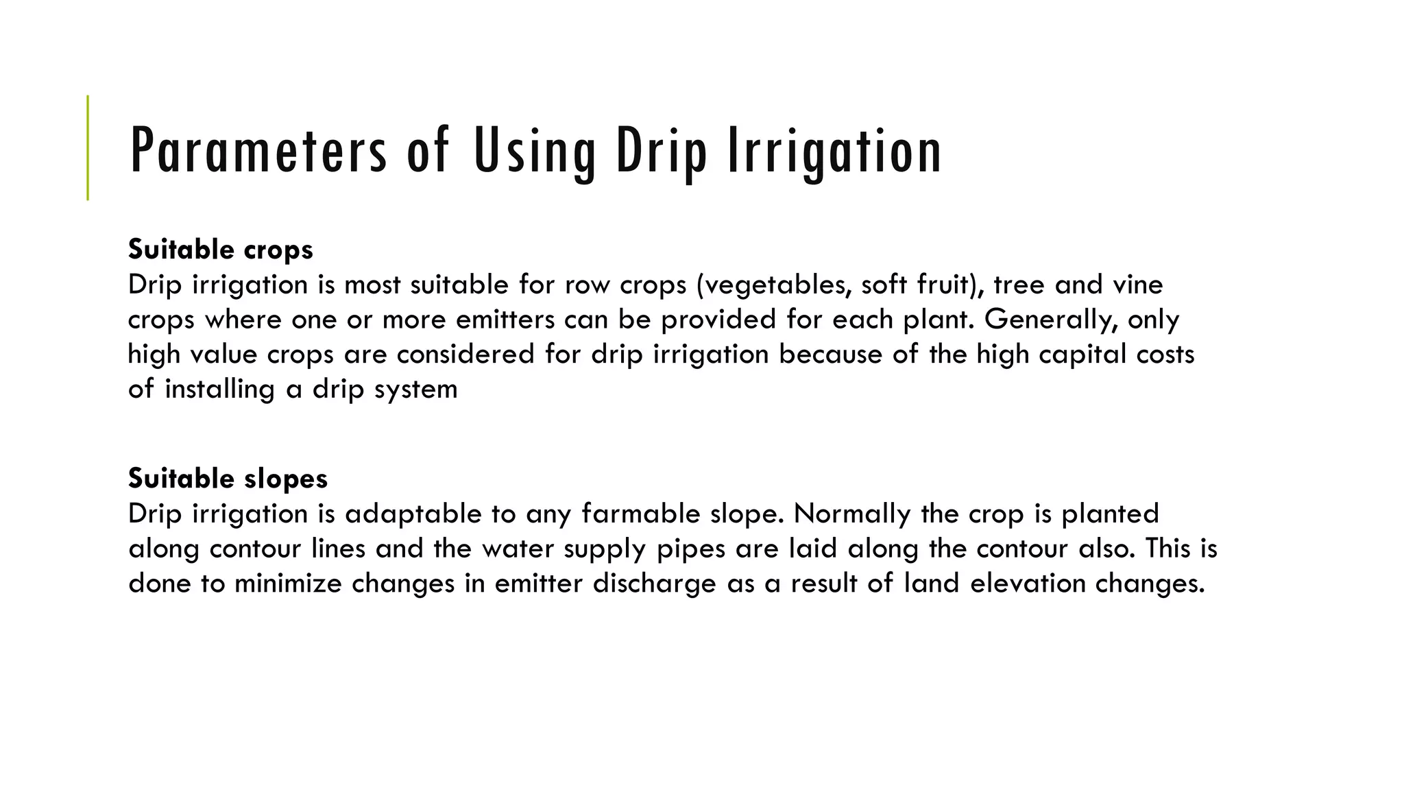 Parameters of Using Drip Irrigation
Suitable crops
Drip irrigation is most suitable for row crops (vegetables, soft fruit), tree and vine
crops where one or more emitters can be provided for each plant. Generally, only
high value crops are considered for drip irrigation because of the high capital costs
of installing a drip system
Suitable slopes
Drip irrigation is adaptable to any farmable slope. Normally the crop is planted
along contour lines and the water supply pipes are laid along the contour also. This is
done to minimize changes in emitter discharge as a result of land elevation changes.
 