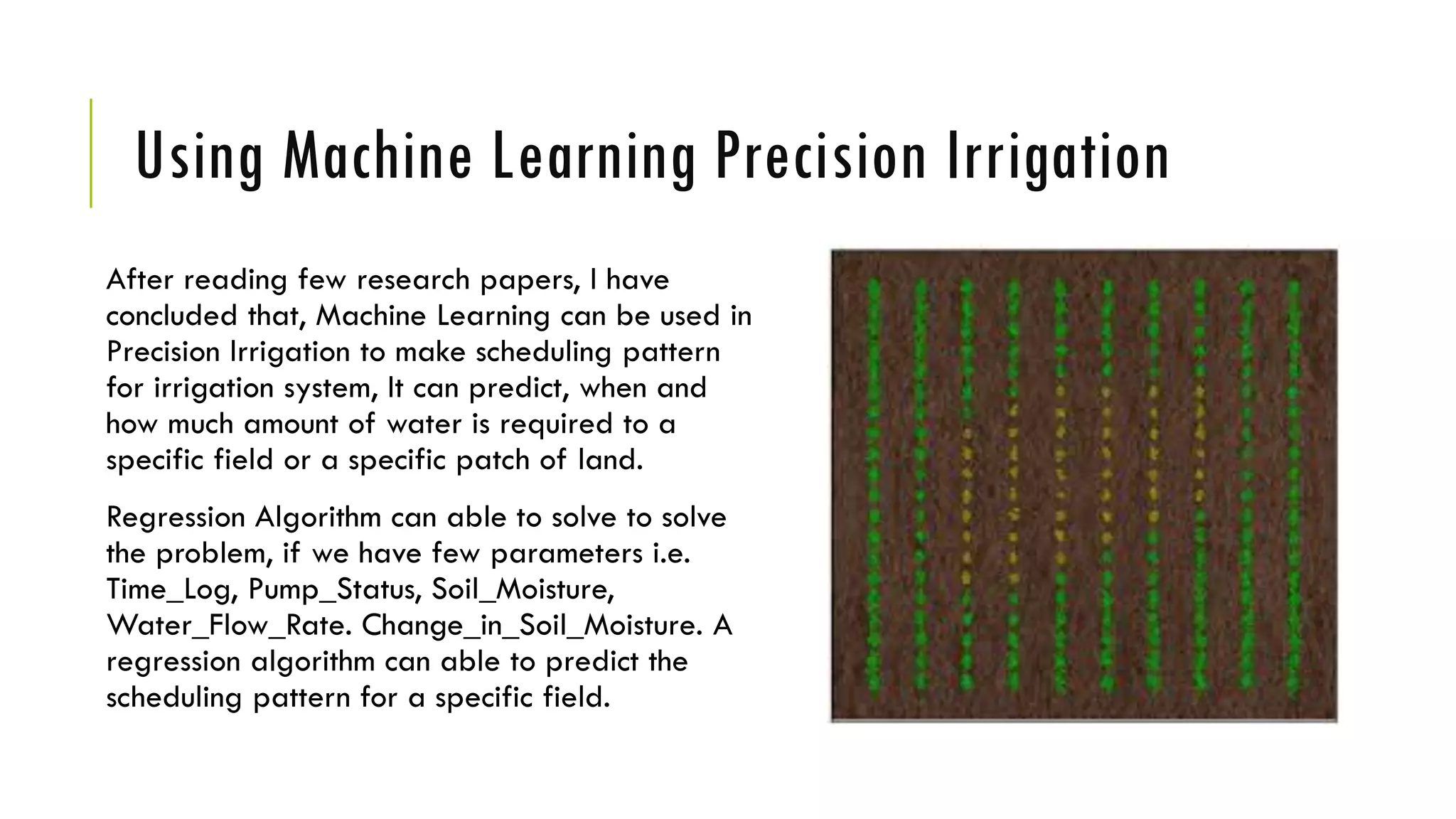 Using Machine Learning Precision Irrigation
After reading few research papers, I have
concluded that, Machine Learning can be used in
Precision Irrigation to make scheduling pattern
for irrigation system, It can predict, when and
how much amount of water is required to a
specific field or a specific patch of land.
Regression Algorithm can able to solve to solve
the problem, if we have few parameters i.e.
Time_Log, Pump_Status, Soil_Moisture,
Water_Flow_Rate. Change_in_Soil_Moisture. A
regression algorithm can able to predict the
scheduling pattern for a specific field.
 