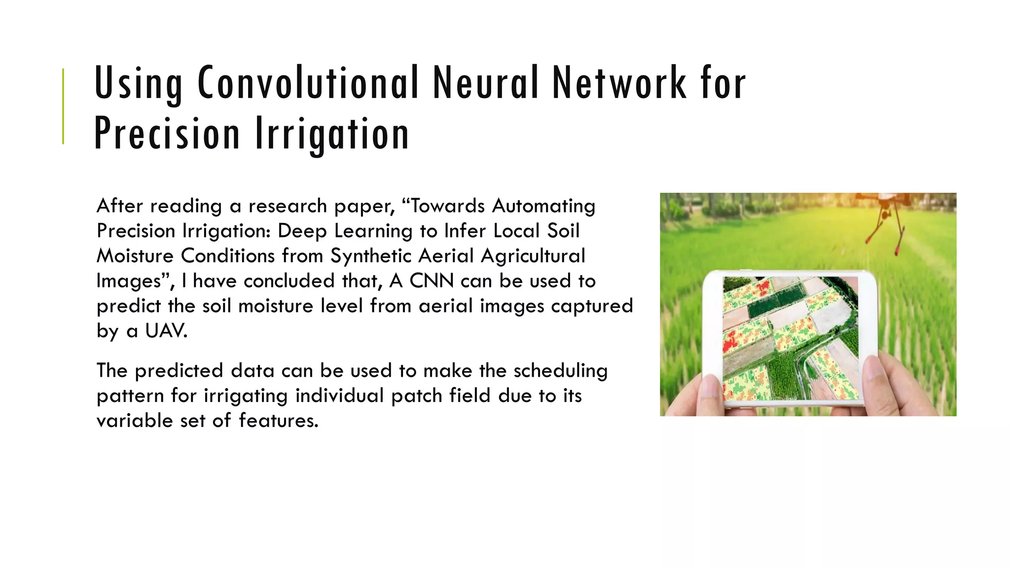 Using Convolutional Neural Network for
Precision Irrigation
After reading a research paper, “Towards Automating
Precision Irrigation: Deep Learning to Infer Local Soil
Moisture Conditions from Synthetic Aerial Agricultural
Images”, I have concluded that, A CNN can be used to
predict the soil moisture level from aerial images captured
by a UAV.
The predicted data can be used to make the scheduling
pattern for irrigating individual patch field due to its
variable set of features.
 