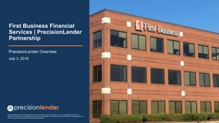 This presentation includes confidential information of Lender Performance Group, LLC. Any unauthorized review, use,
disclosure or distribution is prohibited. By receiving this presentation, you agree to the terms contained in this paragraph and
that it is covered by any applicable Confidentiality Agreement
First Business Financial
Services | PrecisionLender
Partnership
PrecisionLender Overview
July 3, 2018
 