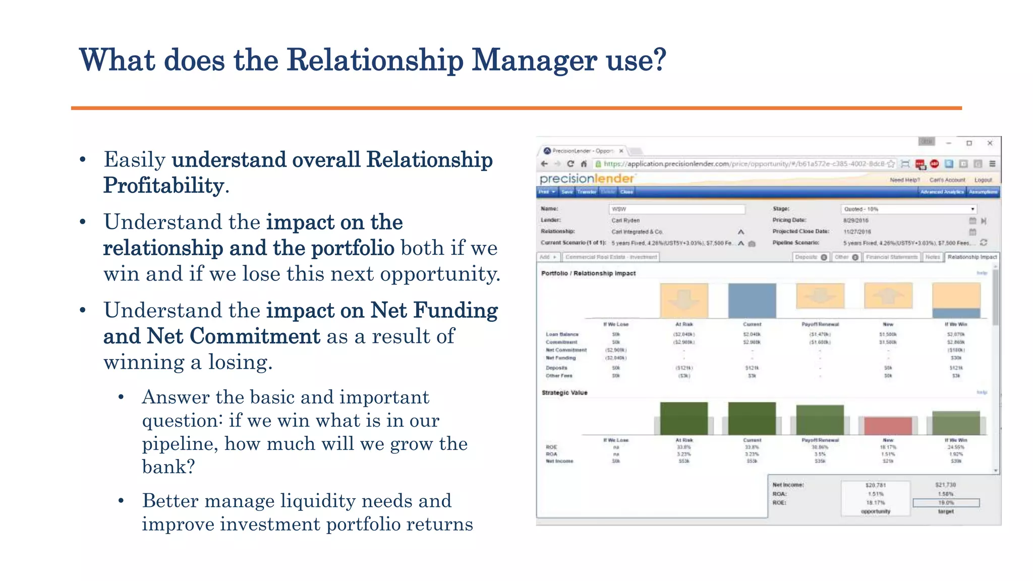 What does the Relationship Manager use?
• Easily understand overall Relationship
Profitability.
• Understand the impact on the
relationship and the portfolio both if we
win and if we lose this next opportunity.
• Understand the impact on Net Funding
and Net Commitment as a result of
winning a losing.
• Answer the basic and important
question: if we win what is in our
pipeline, how much will we grow the
bank?
• Better manage liquidity needs and
improve investment portfolio returns
 