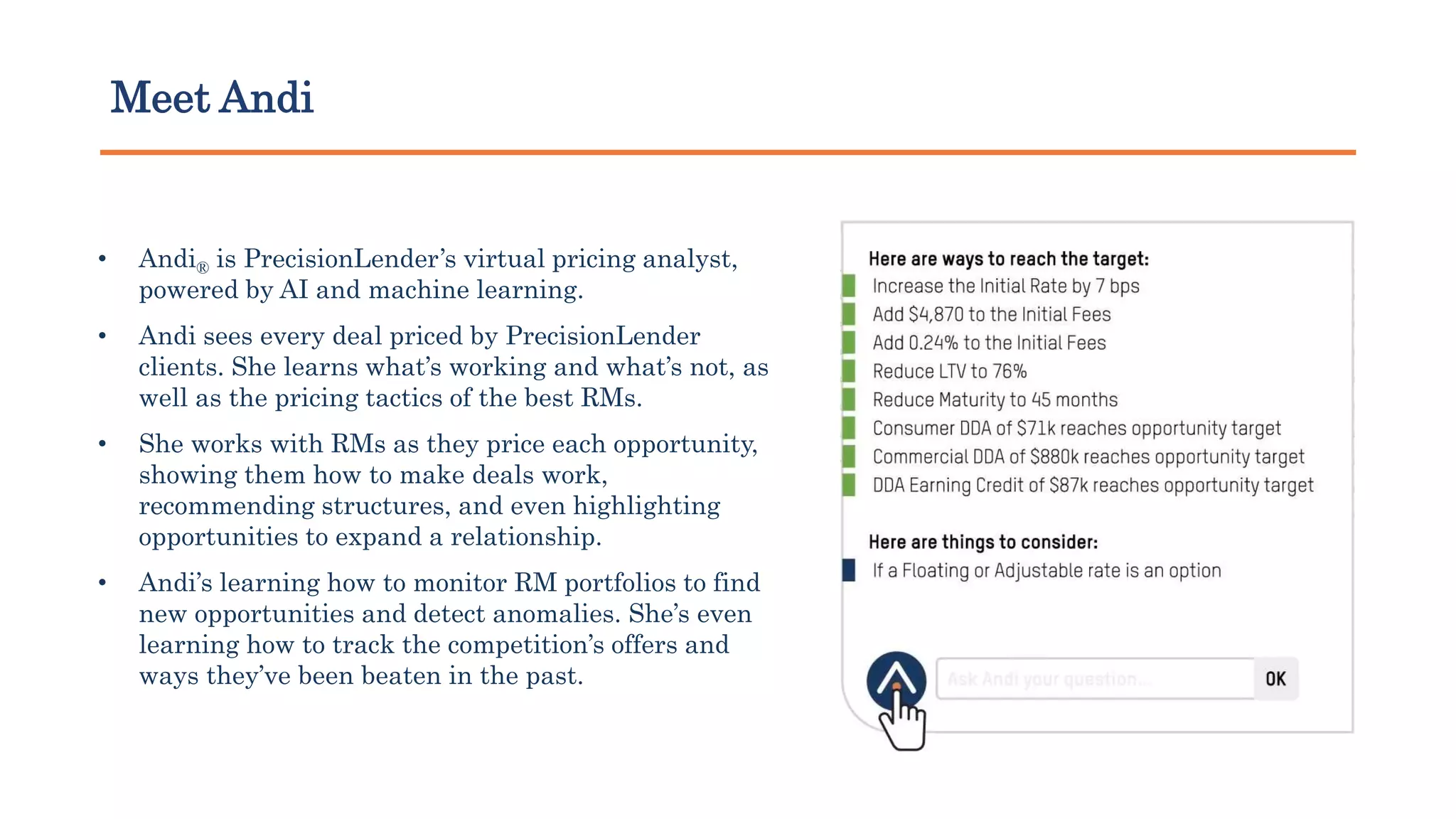 Meet Andi
• Andi® is PrecisionLender’s virtual pricing analyst,
powered by AI and machine learning.
• Andi sees every deal priced by PrecisionLender
clients. She learns what’s working and what’s not, as
well as the pricing tactics of the best RMs.
• She works with RMs as they price each opportunity,
showing them how to make deals work,
recommending structures, and even highlighting
opportunities to expand a relationship.
• Andi’s learning how to monitor RM portfolios to find
new opportunities and detect anomalies. She’s even
learning how to track the competition’s offers and
ways they’ve been beaten in the past.
 