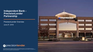 This presentation includes confidential information of Lender Performance Group, LLC. Any unauthorized review, use,
disclosure or distribution is prohibited. By receiving this presentation, you agree to the terms contained in this paragraph and
that it is covered by any applicable Confidentiality Agreement
Independent Bank -
PrecisionLender
Partnership
PrecisionLender Overview
June 27, 2018
 