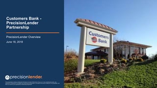 This presentation includes confidential information of Lender Performance Group, LLC. Any unauthorized review, use,
disclosure or distribution is prohibited. By receiving this presentation, you agree to the terms contained in this paragraph and
that it is covered by any applicable Confidentiality Agreement
Customers Bank -
PrecisionLender
Partnership
PrecisionLender Overview
June 18, 2018
 