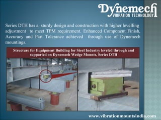 Series DTH has a sturdy design and construction with higher levelling
adjustment to meet TPM requirement. Enhanced Component Finish,
Accuracy and Part Tolerance achieved through use of Dynemech
mountings.

www.vibrationmountsindia.com

 
