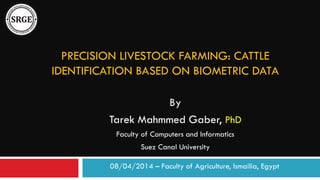 PRECISION LIVESTOCK FARMING: CATTLE
IDENTIFICATION BASED ON BIOMETRIC DATA
By
Tarek Mahmmed Gaber, PhD
Faculty of Computers and Informatics
Suez Canal University
08/04/2014 – Faculty of Agriculture, Ismailia, Egypt
 