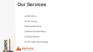 Our Services
 CNC Milling
 CNC Turning
 Manual Machining
 Mechanical Assembling
 Quality Systems
 CAD/ CAM Data Exchange
 