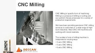 CNC Milling
CNC Milling is specific form of machining.
Milling is a process of drilling or cutting and
can perform theses processes for a variety of
production requirements.
We have been providing precision CNC milling
services to customers in a wide range of high
tech industries. Most CNC mill machines are
working with metal materials.
The number of axis of milling machine is
interpreted in varying ways
• 3-axis CNC Milling
• 5-axis CNC Milling
• 6-axis CNC Milling
 