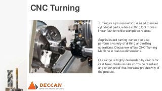 CNC Turning
Turning is a process which is used to make
cylindrical parts, where cutting tool moves
linear fashion while workpiece rotates.
Sophisticated turning center can also
perform a variety of drilling and milling
operations. Deccanew offers CNC Turning
Machine in various dimensions.
Our range is highly demanded by clients for
its different features like corrosion resistant
and shock proof that increase productivity of
the product.
 