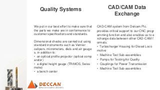 CAD/CAM Data
Exchange
Quality Systems
CAD-CAM system from Delcam Plc.
provides critical support to our CNC progr
amming function and also enables us to e
xchange data between other CAD-CAM f
ormats.
• Turbocharger Housing for Diesel Loco
motive
• Machine Tool Sub-assemblies
• Pumps for Testing Air Quality
• Couplings for Power Transmission
• Machine Tool Sub-assemblies
We put in our best effort to make sure that
the parts we make are in conformance to
customer specifications and standards.
Dimensional checks are carried out using
standard instruments such as Vernier
calipers, micrometers, dials and air gauge
s, in addition to:
• an optical profile projector (optical comp
arator)
• a digital height gauge (TRIMOS, Swiss
make)
• a bench center
 