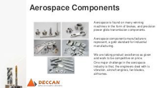 Aerospace Components
Aerospace is found on many winning
machines in the form of brakes, and precision
power glide transmission components.
Aerospace components manufacturers
represent, a gold standard for industrial
manufacturing.
We are taking product excellence as given
and work to be competitive on price.
One major challenge in the aerospace
industry is that, the engineers deal with is
vibration, aircraft engines, fan blades,
airframes.
 