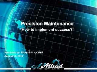 Precision Maintenance
            “How to implement success?”




Presented by: Ricky Smith, CMRP
August 18, 2010




                                          Copyright 2009 GPAllied©
 