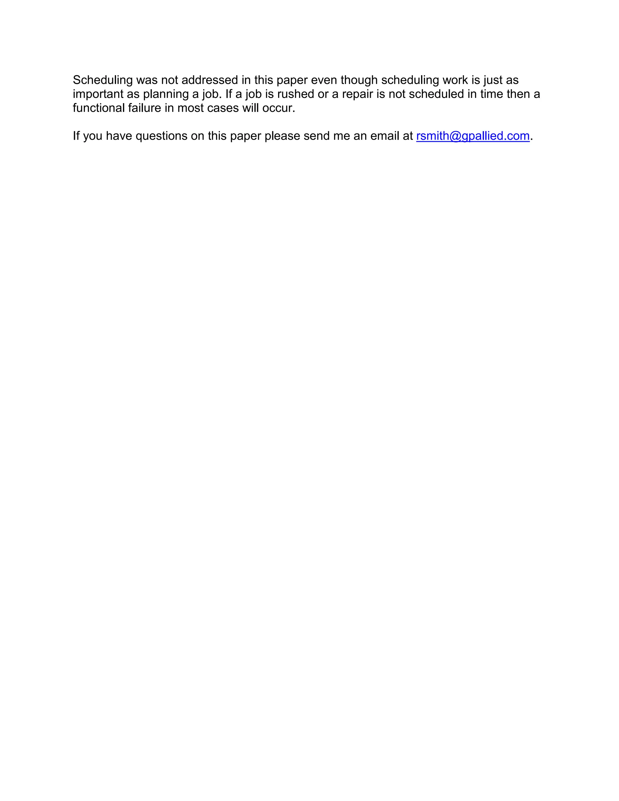 Scheduling was not addressed in this paper even though scheduling work is just as
important as planning a job. If a job is rushed or a repair is not scheduled in time then a
functional failure in most cases will occur.

If you have questions on this paper please send me an email at rsmith@gpallied.com.
 
