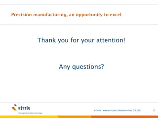 Precision manufacturing, an opportunity to excel
Thank you for your attention!
Any questions?
7-3-2017© Sirris | www.sirris.be | info@sirris.be | 15
Precision manufacturing machining 5 axis milling Sirris short lead
time Mirror like finish near net shape Carbide ceramics cad cam
surface functionality hybrid manufacturing advanced materials
 