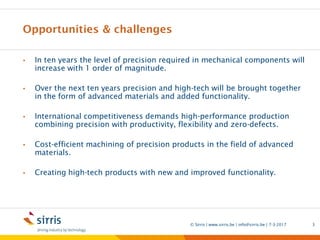 Opportunities & challenges
• In ten years the level of precision required in mechanical components will
increase with 1 order of magnitude.
• Over the next ten years precision and high-tech will be brought together
in the form of advanced materials and added functionality.
• International competitiveness demands high-performance production
combining precision with productivity, flexibility and zero-defects.
• Cost-efficient machining of precision products in the field of advanced
materials.
• Creating high-tech products with new and improved functionality.
7-3-2017© Sirris | www.sirris.be | info@sirris.be | 3
 