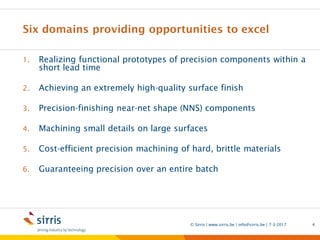 Six domains providing opportunities to excel
1. Realizing functional prototypes of precision components within a
short lead time
2. Achieving an extremely high-quality surface finish
3. Precision-finishing near-net shape (NNS) components
4. Machining small details on large surfaces
5. Cost-efficient precision machining of hard, brittle materials
6. Guaranteeing precision over an entire batch
7-3-2017© Sirris | www.sirris.be | info@sirris.be | 4
 