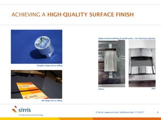 ACHIEVING A HIGH-QUALITY SURFACE FINISH
7-3-2017© Sirris | www.sirris.be | info@sirris.be | 6
Complex shape mirror milling
Flat shape mirror milling
Robot assisted polishing of mould cavity – 50% lead time reduction
before after
Precision manufacturing machining
5 axis milling Sirris short lead time
Mirror like finish near net shape
 