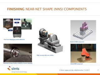FINISHING NEAR-NET SHAPE (NNS) COMPONENTS
7-3-2017© Sirris | www.sirris.be | info@sirris.be | 7
Free form clamping by aid of adhesives
Diamond turning of sphere aided by vacuum clamping
High accuracy take-over station
Model of NNS component
Actual NNS component
Precision manufacturing machining
5 axis milling Sirris short lead time
Mirror like finish near net shape
 