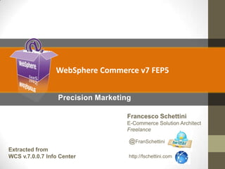 WebSphere Commerce v7 FEP5
Precision Marketing
Francesco Schettini
E-Commerce Solution Architect
Freelance

@FranSchettini
Extracted from
WCS v.7.0.0.7 Info Center

http://fschettini.com

 