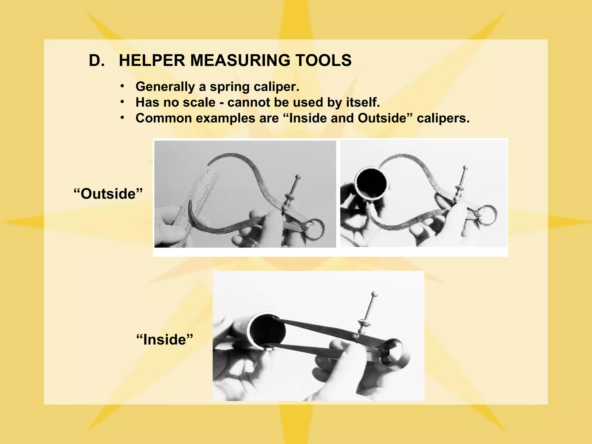 D. HELPER MEASURING TOOLS
      • Generally a spring caliper.
      • Has no scale - cannot be used by itself.
      • Common examples are “Inside and Outside” calipers.




“Outside”




        “Inside”
 